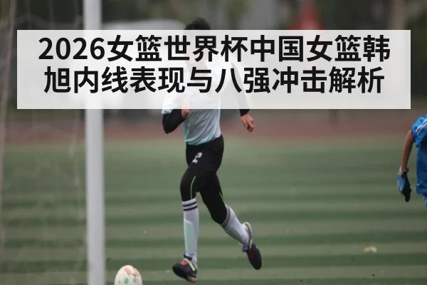 2026女篮世界杯中国女篮韩旭内线表现与八强冲击解析 | kaiyun