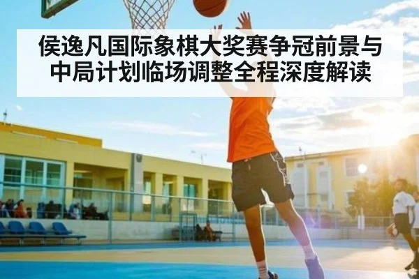侯逸凡国际象棋大奖赛争冠前景与中局计划临场调整全程深度解读